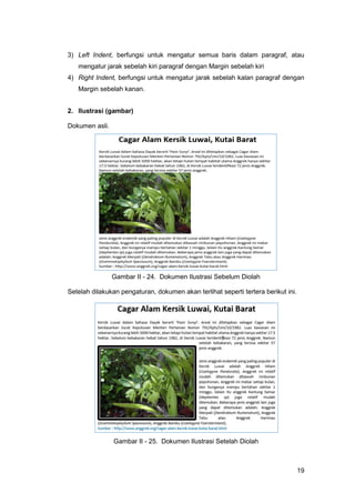 19
3) Left Indent, berfungsi untuk mengatur semua baris dalam paragraf, atau
mengatur jarak sebelah kiri paragraf dengan Margin sebelah kiri
4) Right Indent, berfungsi untuk mengatur jarak sebelah kalan paragraf dengan
Margin sebelah kanan.
2. Ilustrasi (gambar)
Dokumen asli.
Gambar II - 24. Dokumen Ilustrasi Sebelum Diolah
Setelah dilakukan pengaturan, dokumen akan terlihat seperti tertera berikut ini.
Gambar II - 25. Dokumen Ilustrasi Setelah Diolah
 