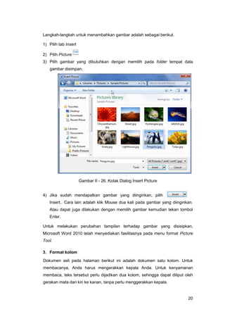 20
Langkah-langkah untuk menambahkan gambar adalah sebagai berikut.
1) Pilih tab Insert
2) Pilih Picture
3) Pilih gambar yang dibutuhkan dengan memilih pada folder tempat data
gambar disimpan.
Gambar II - 26. Kotak Dialog Insert Picture
4) Jika sudah mendapatkan gambar yang diinginkan, pilih
Insert.. Cara lain adalah klik Mouse dua kali pada gambar yang diinginkan.
Atau dapat juga dilakukan dengan memilih gambar kemudian tekan tombol
Enter.
Untuk melakukan perubahan tampilan terhadap gambar yang disisipkan,
Microsoft Word 2010 telah menyediakan fasilitasnya pada menu format Picture
Tool.
3. Format kolom
Dokumen asli pada halaman berikut ini adalah dokumen satu kolom. Untuk
membacanya, Anda harus mengerakkan kepala Anda. Untuk kenyamanan
membaca, teks tersebut perlu dijadikan dua kolom, sehingga dapat diliput oleh
gerakan mata dari kiri ke kanan, tanpa perlu menggerakkan kepala.
 