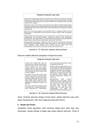 21
Gambar II - 27. Dokumen sebelum diformat Kolom
Dokumen setelah dilakukan pengaturan menjadi dua kolom.
Gambar II - 28. Dokumen Setelah Diformat Kolom
Untuk membuat dokumen dengan format kolom, seleksi dokumen yang akan
dibuat menjadi kolom, pilih menu PageLayout lalu pilih Column.
4. Header dan Footer
Headerdan Footer digunakan untuk membuat catatan kecil, label, logo, atau
keterangan. Header terletak di bagian atas setiap halaman dokumen, Footer di
 