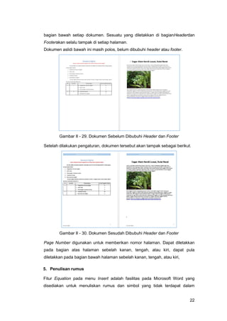 22
bagian bawah setiap dokumen. Sesuatu yang diletakkan di bagianHeaderdan
Footerakan selalu tampak di setiap halaman.
Dokumen aslidi bawah ini masih polos, belum dibubuhi header atau footer.
Gambar II - 29. Dokumen Sebelum Dibubuhi Header dan Footer
Setelah dilakukan pengaturan, dokumen tersebut akan tampak sebagai berikut.
Gambar II - 30. Dokumen Sesudah Dibubuhi Header dan Footer
Page Number digunakan untuk memberikan nomor halaman. Dapat diletakkan
pada bagian atas halaman sebelah kanan, tengah, atau kiri, dapat pula
diletakkan pada bagian bawah halaman sebelah kanan, tengah, atau kiri,
5. Penulisan rumus
Fitur Equation pada menu Insert adalah fasilitas pada Microsoft Word yang
disediakan untuk menuliskan rumus dan simbol yang tidak terdapat dalam
 