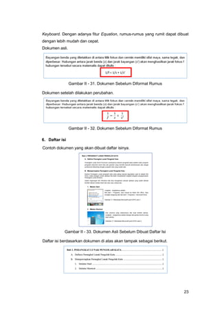 23
Keyboard. Dengan adanya fitur Equation, rumus-rumus yang rumit dapat dibuat
dengan lebih mudah dan cepat.
Dokumen asli.
Gambar II - 31. Dokumen Sebelum Diformat Rumus
Dokumen setelah dilakukan perubahan.
Gambar II - 32. Dokumen Sebelum Diformat Rumus
6. Daftar isi
Contoh dokumen yang akan dibuat daftar isinya.
Gambar II - 33. Dokumen Asli Sebelum Dibuat Daftar Isi
Daftar isi berdasarkan dokumen di atas akan tampak sebagai berikut.
 