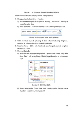 24
Gambar II - 34. Dokumen Setelah Dibuatkan Daftar Isi
Untuk membuat daftar isi, caranya adalah sebagai berikut.
1) Menggunakan fasilitas Styles – Heading
a) Blok kata/kalimat yang akan dijadikan Heading 1, misal: Bab 2. Perangkat
Lunak Pengolah Kata.
b) Pada tab Home – Styles pilih Heading 1 untuk menunjukkan judul bab.
Gambar II - 35. Ribbon Styles pada tabHome
2) Untuk membuat subbab (Heading 2) blok kata/kalimat yang diinginkan.
Misalnya: A. Definisi Perangkat Lunak Pengolah Kata.
3) Pada tab Home – Styles pilih Heading 2. Lakukan pada subbab yang lain
seperti poin 3 dan 4.
4) Membuat Styles Baru
a) Buat Style dari masing-masing kalimat. Caranya: blok kalimat yang akan
diberi Style klik kanan MouseStylesSave Selection as a new quick
Style.
Gambar II - 36. Pilihan Style
b) Muncul kotak dialog Create New Style from Formatting. Berikan nama
Style baru pada Name, misalnya Judul.
 
