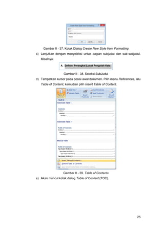 25
Gambar II - 37. Kotak Dialog Create New Style from Formatting
c) Lanjutkan dengan menyeleksi untuk bagian subjudul dan sub-subjudul.
Misalnya:
Gambar II - 38. Seleksi SubJudul
d) Tempatkan kursor pada posisi awal dokumen. Pilih menu References, lalu
Table of Content, kemudian pilih Insert Table of Content.
Gambar II - 39. Table of Contents
e) Akan muncul kotak dialog Table of Content (TOC).
 