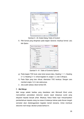 26
Gambar II - 40. Kotak Dialog Table of Content
f) Pilih format yang diinginkan pada bagian General, misalnya formal. Lalu
klik Option.
Gambar II - 41. Table of Contents Options
g) Pada bagian TOC level, akan terisi secara baku, Heading 1 = 1, Heading
2 = 2, Heading 3 = 3. Untuk kegiatan ini, angka 1, 2, dan 3 dihapus.
h) Pada Style yang baru dibuat, ditentukan TOC levelnya. Dengan cara
memberi angka 1,2,3, dan seterusnya.
i) Jika sudah selesai, tekan tombol OK.
7. Mail Merge
Mail merge adalah fasilitas yang disediakan oleh Microsoft Word untuk
memudahkan pencetakan dokumen secara cepat (biasanya surat) yang
ditujukan kepada banyak pihak. Misalnya, Ketua Kelas ingin menyampaikan
pemberitahuan kepada orang tua siswa di kelasnya bahwa pada liburan tengah
semester akan diselenggarakan kegiatan kemah bersama. Untuk membuat
dokumen mail merge, lakukan proses berikut ini.
 