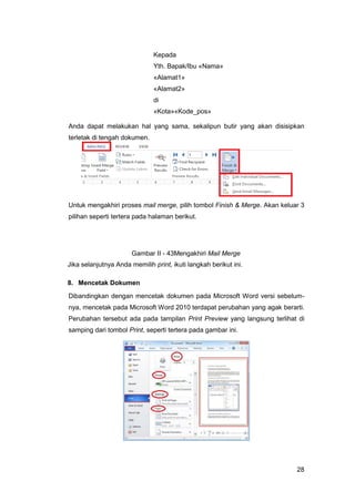 28
Kepada
Yth. Bapak/Ibu «Nama»
«Alamat1»
«Alamat2»
di
«Kota»«Kode_pos»
Anda dapat melakukan hal yang sama, sekalipun butir yang akan disisipkan
terletak di tengah dokumen.
Untuk mengakhiri proses mail merge, pilih tombol Finish & Merge. Akan keluar 3
pilihan seperti tertera pada halaman berikut.
Gambar II - 43Mengakhiri Mail Merge
Jika selanjutnya Anda memilih print, ikuti langkah berikut ini.
8. Mencetak Dokumen
Dibandingkan dengan mencetak dokumen pada Microsoft Word versi sebelum-
nya, mencetak pada Microsoft Word 2010 terdapat perubahan yang agak berarti.
Perubahan tersebut ada pada tampilan Print Preview yang langsung terlihat di
samping dari tombol Print, seperti tertera pada gambar ini.
 