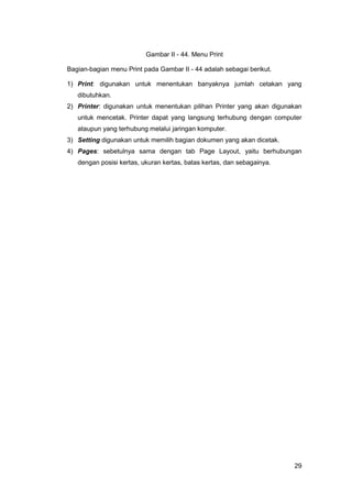 29
Gambar II - 44. Menu Print
Bagian-bagian menu Print pada Gambar II - 44 adalah sebagai berikut.
1) Print: digunakan untuk menentukan banyaknya jumlah cetakan yang
dibutuhkan.
2) Printer: digunakan untuk menentukan pilihan Printer yang akan digunakan
untuk mencetak. Printer dapat yang langsung terhubung dengan computer
ataupun yang terhubung melalui jaringan komputer.
3) Setting digunakan untuk memilih bagian dokumen yang akan dicetak.
4) Pages: sebetulnya sama dengan tab Page Layout, yaitu berhubungan
dengan posisi kertas, ukuran kertas, batas kertas, dan sebagainya.
 