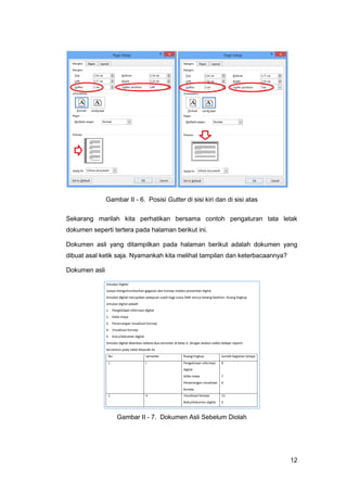 12
Gambar II - 6. Posisi Gutter di sisi kiri dan di sisi atas
Sekarang marilah kita perhatikan bersama contoh pengaturan tata letak
dokumen seperti tertera pada halaman berikut ini.
Dokumen asli yang ditampilkan pada halaman berikut adalah dokumen yang
dibuat asal ketik saja. Nyamankah kita melihat tampilan dan keterbacaannya?
Dokumen asli
Gambar II - 7. Dokumen Asli Sebelum Diolah
 