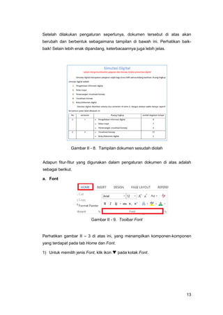 13
Setelah dilakukan pengaturan seperlunya, dokumen tersebut di atas akan
berubah dan berbentuk sebagaimana tampilan di bawah ini. Perhatikan baik-
baik! Selain lebih enak dipandang, keterbacaannya juga lebih jelas.
Gambar II - 8. Tampilan dokumen sesudah diolah
Adapun fitur-fitur yang digunakan dalam pengaturan dokumen di atas adalah
sebagai berikut.
a. Font
Gambar II - 9. Toolbar Font
Perhatikan gambar II – 3 di atas ini, yang menampilkan komponen-komponen
yang terdapat pada tab Home dan Font.
1) Untuk memilih jenis Font, klik ikon  pada kotak Font.
 