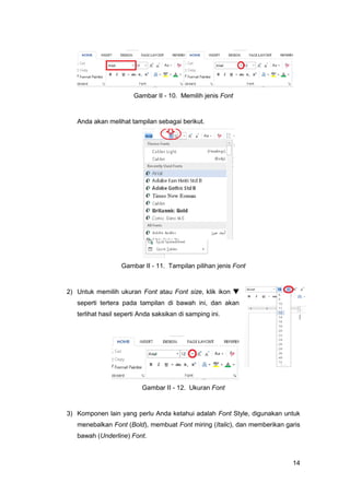 14
Gambar II - 10. Memilih jenis Font
Anda akan melihat tampilan sebagai berikut.
Gambar II - 11. Tampilan pilihan jenis Font
2) Untuk memilih ukuran Font atau Font size, klik ikon 
seperti tertera pada tampilan di bawah ini, dan akan
terlihat hasil seperti Anda saksikan di samping ini.
Gambar II - 12. Ukuran Font
3) Komponen lain yang perlu Anda ketahui adalah Font Style, digunakan untuk
menebalkan Font (Bold), membuat Font miring (Italic), dan memberikan garis
bawah (Underline) Font.
 