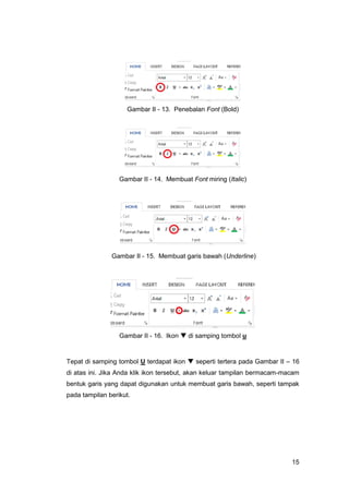 15
Gambar II - 13. Penebalan Font (Bold)
Gambar II - 14. Membuat Font miring (Italic)
Gambar II - 15. Membuat garis bawah (Underline)
Gambar II - 16. Ikon  di samping tombol u
Tepat di samping tombol U terdapat ikon  seperti tertera pada Gambar II – 16
di atas ini. Jika Anda klik ikon tersebut, akan keluar tampilan bermacam-macam
bentuk garis yang dapat digunakan untuk membuat garis bawah, seperti tampak
pada tampilan berikut.
 
