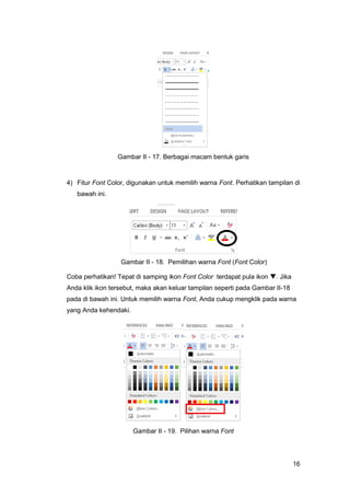16
Gambar II - 17. Berbagai macam bentuk garis
4) Fitur Font Color, digunakan untuk memilih warna Font. Perhatikan tampilan di
bawah ini.
Gambar II - 18. Pemilihan warna Font (Font Color)
Coba perhatikan! Tepat di samping ikon Font Color terdapat pula ikon . Jika
Anda klik ikon tersebut, maka akan keluar tampilan seperti pada Gambar II-18
pada di bawah ini. Untuk memilih warna Font, Anda cukup mengklik pada warna
yang Anda kehendaki.
Gambar II - 19. Pilihan warna Font
 