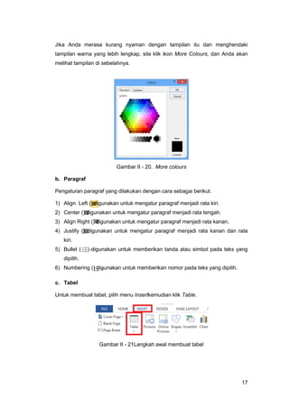 17
Jika Anda merasa kurang nyaman dengan tampilan itu dan menghendaki
tampilan warna yang lebih lengkap, sila klik ikon More Colours, dan Anda akan
melihat tampilan di sebelahnya.
Gambar II - 20. More colours
b. Paragraf
Pengaturan paragraf yang dilakukan dengan cara sebagai berikut.
1) Align Left () digunakan untuk mengatur paragraf menjadi rata kiri.
2) Center () digunakan untuk mengatur paragraf menjadi rata tengah.
3) Align Right () digunakan untuk mengatur paragraf menjadi rata kanan.
4) Justify () digunakan untuk mengatur paragraf menjadi rata kanan dan rata
kiri.
5) Bullet ( ) digunakan untuk memberikan tanda atau simbol pada teks yang
dipilih.
6) Numbering () digunakan untuk memberikan nomor pada teks yang dipilih.
c. Tabel
Untuk membuat tabel, pilih menu Insertkemudian klik Table.
Gambar II - 21Langkah awal membuat tabel
 