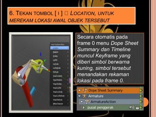 6. TEKAN TOMBOL [ I ] LOCATION, UNTUK
MEREKAM LOKASI AWAL OBJEK TERSEBUT
Secara otomatis pada
frame 0 menu Dope Sheet
Summary dan Timeline
muncul Keyframe yang
diberi simbol berwarna
kuning, simbol tersebut
menandakan rekaman
lokasi pada frame 0.
 