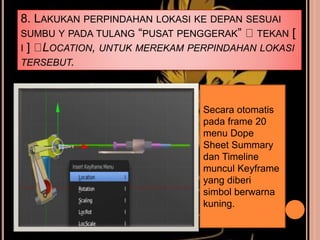 8. LAKUKAN PERPINDAHAN LOKASI KE DEPAN SESUAI
SUMBU Y PADA TULANG “PUSAT PENGGERAK” TEKAN [
I ] LOCATION, UNTUK MEREKAM PERPINDAHAN LOKASI
TERSEBUT.
Secara otomatis
pada frame 20
menu Dope
Sheet Summary
dan Timeline
muncul Keyframe
yang diberi
simbol berwarna
kuning.
 