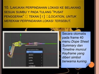 10. LAKUKAN PERPINDAHAN LOKASI KE BELAKANG
SESUAI SUMBU Y PADA TULANG “PUSAT
PENGGERAK” TEKAN [ I ] LOCATION, UNTUK
MEREKAM PERPINDAHAN LOKASI TERSEBUT.
Secara otomatis
pada frame 40
menu Dope Sheet
Summary dan
Timeline muncul
Keyframe yang
diberi simbol
berwarna kuning.
 