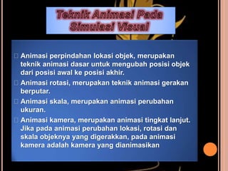 Animasi perpindahan lokasi objek, merupakan
teknik animasi dasar untuk mengubah posisi objek
dari posisi awal ke posisi akhir.
Animasi rotasi, merupakan teknik animasi gerakan
berputar.
Animasi skala, merupakan animasi perubahan
ukuran.
Animasi kamera, merupakan animasi tingkat lanjut.
Jika pada animasi perubahan lokasi, rotasi dan
skala objeknya yang digerakkan, pada animasi
kamera adalah kamera yang dianimasikan
 