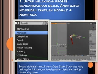 1. UNTUK MELAKUKAN PROSES
MENGANIMASIKAN OBJEK, ANDA DAPAT
MENGUBAH TAMPILAN DEFAULT ->
ANIMATION.
Secara otomatis muncul menu Dope Sheet Summary, yang
berfungsi untuk mengunci aksi gerakan objek atau sering
disebut Keyframe
 