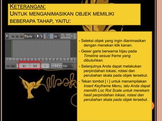 KETERANGAN:
UNTUK MENGANIMASIKAN OBJEK MEMILIKI
BEBERAPA TAHAP, YAITU:
- Seleksi objek yang ingin dianimasikan
dengan menekan klik kanan.
- Geser garis berwarna hijau pada
Timeline sesuai frame yang
dibutuhkan.
- Selanjutnya Anda dapat melakukan
perpindahan lokasi, rotasi dan
perubahan skala pada objek tersebut.
- Tekan tombol [ i ] untuk menampilakan
Insert Keyframe Menu, lalu Anda dapat
memilih Loc Rot Scale untuk merekam
hasil perpindahan lokasi, rotasi dan
perubahan skala pada objek tersebut.
 