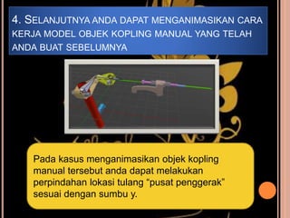 4. SELANJUTNYA ANDA DAPAT MENGANIMASIKAN CARA
KERJA MODEL OBJEK KOPLING MANUAL YANG TELAH
ANDA BUAT SEBELUMNYA
Pada kasus menganimasikan objek kopling
manual tersebut anda dapat melakukan
perpindahan lokasi tulang “pusat penggerak”
sesuai dengan sumbu y.
 