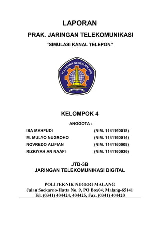 LAPORAN
PRAK. JARINGAN TELEKOMUNIKASI
“SIMULASI KANAL TELEPON”

KELOMPOK 4
ANGGOTA :
ISA MAHFUDI
NAMA
: ISA MAHFUDI
ISA MAHFUDI
(NIM. 1141160018)
NIM. 1141160018
NIM
: 1141160018
M. MULYO NUGROHO
(NIM. 1141160014)
KELAS / Abs : JTD-2A / 13
NOVREDO ALIFIAN
(NIM. 1141160008)
KELOMPOK : 6
RIZKIYAH AN NAAFI
(NIM. 1141160036)

JTD-3B
JARINGAN TELEKOMUNIKASI DIGITAL
POLITEKNIK NEGERI MALANG
Jalan Soekarno-Hatta No. 9, PO Box04, Malang-65141
Tel. (0341) 404424, 404425, Fax. (0341) 404420

 
