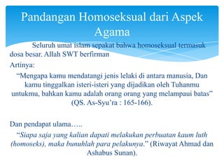 Pandangan Homoseksual dari Aspek
Agama
Seluruh umat islam sepakat bahwa homoseksual termasuk
dosa besar. Allah SWT berfirman
Artinya:
“Mengapa kamu mendatangi jenis lelaki di antara manusia, Dan
kamu tinggalkan isteri-isteri yang dijadikan oleh Tuhanmu
untukmu, bahkan kamu adalah orang orang yang melampaui batas”
(QS. As-Syu’ra : 165-166).
Dan pendapat ulama…..
“Siapa saja yang kalian dapati melakukan perbuatan kaum luth
(homoseks), maka bunuhlah para pelakunya.” (Riwayat Ahmad dan
Ashabus Sunan).

 