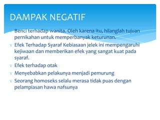 DAMPAK NEGATIF
ɣ Benci terhadap wanita. Oleh karena itu, hilanglah tujuan
pernikahan untuk memperbanyak keturunan.
ɣ Efek Terhadap Syaraf Kebiasaan jelek ini mempengaruhi
kejiwaan dan memberikan efek yang sangat kuat pada
syaraf.
ɣ Efek terhadap otak
ɣ Menyebabkan pelakunya menjadi pemurung
ɣ Seorang homoseks selalu merasa tidak puas dengan
pelampiasan hawa nafsunya

 