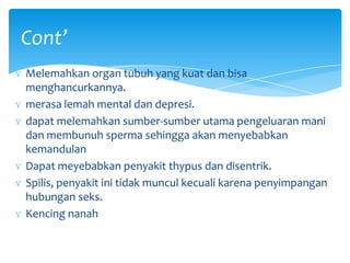 Cont’
ɣ Melemahkan organ tubuh yang kuat dan bisa
menghancurkannya.
ɣ merasa lemah mental dan depresi.
ɣ dapat melemahkan sumber-sumber utama pengeluaran mani
dan membunuh sperma sehingga akan menyebabkan
kemandulan
ɣ Dapat meyebabkan penyakit thypus dan disentrik.
ɣ Spilis, penyakit ini tidak muncul kecuali karena penyimpangan
hubungan seks.
ɣ Kencing nanah

 