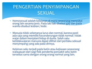 PENGERTIAN PENYIMPANGAN
SEXUAL
Homosexual adalah kelaianan di mana seseorang menyukai
orang lain sesama jenis. Pada laki-laki disebut gay dan pada
wanita disebut lesbian / lesbi.
Manusia tidak selamanya lurus dan normal, karena pasti
ada saja yang memiliki kecenderungan tidak normal / tidak
wajar dalam menjalani hidup di dunia. Salah satu
ketidakwajaran manusia dapat dilihat dari perilaku seksual
menyimpang yang ada pada dirinya.
Kelainan seks terjadi pada batin atau kejiwaan seseorang
walaupuan dari segi fisik penderita penyakit seks batin
tersebut sama dengan orang-orang normal yang lain.

 