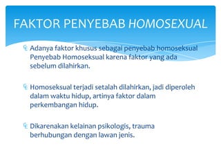 FAKTOR PENYEBAB HOMOSEXUAL
₠ Adanya faktor khusus sebagai penyebab homoseksual
Penyebab Homoseksual karena faktor yang ada
sebelum dilahirkan.
₠ Homoseksual terjadi setalah dilahirkan, jadi diperoleh
dalam waktu hidup, artinya faktor dalam
perkembangan hidup.
₠ Dikarenakan kelainan psikologis, trauma
berhubungan dengan lawan jenis.

 