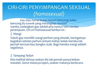 CIRI-CIRI PENYIMPANGAN SEKSUAL
(homosexual)
Gay atau homo bukan berarti bencong, kalau
bencong itu cowok yang merangkap menjadi
wanita, sedangkan gay adalah pria namun hati mereka
perempuan. Ciri-ciri homosexual berikut ini :
₰ Wangi
Tubuh gay memiliki wangi parfum yang eksotik, keringatnya
bagaikan setetes parfum armani mahal, ketek mereka tak
pernah tercium bau bangke cicak. Bagi mereka wangi adalah
segalanya.
₰ Tampang Teduh
Kita melihat dirinya seakan dia tak pernah punya beban
masalah. Sorot matanya tajam, seakan matanya berbicara.

 