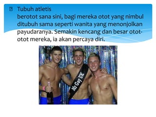 ₲ Tubuh atletis
berotot sana sini, bagi mereka otot yang nimbul
ditubuh sama seperti wanita yang menonjolkan
payudaranya. Semakin kencang dan besar otototot mereka, ia akan percaya diri.

 
