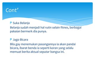 Cont’
₱ Suka Belanja
Belanja sudah menjadi hal rutin selain fitnes, berbagai
pakaian bermerk dia punya.
₱ Jago Bicara
Bila gay menemukan pasangannya ia akan pandai
bicara, ibarat benda ia seperti koran yang selalu
memuat berita aktual seputar bangsa ini.

 