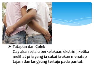  Tatapan dan Colek
Gay akan selalu berkelakuan ekstrim, ketika
melihat pria yang ia sukai ia akan menatap
tajam dan langsung tertuju pada pantat.

 