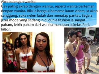 Akrab dengan wanita
Gay paling akrab dengan wanita, seperti wanita berteman
dengan wanita. Bila ia bergaul bersama kaum Adam, ia akan
canggung, suka nelen ludah dan menatap pantat. Segala
jenis mode yang sedang in di dunia fashion ia sangat
paham, lebih paham dari wanita manapun sekelas Paris
hilton.

 