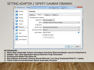 SETTING ADAPTER 2 SEPERTI GAMBAR DIBAWAH
KETERANGAN :
 Name Akan Automatis Terbaca Virtualbox Host-Only Ethernet Adapter sesuai di Attached to
 Adapter Type Bisa Ditentukan Sesuai Ethernet Yang Terkoneksi
 Promiscuous Mode Pilih Allow All
 Mac Address Automatis Terbaca Sesuai Ethernet / Lan Yang Terpasang Pada Pc / Laptop
 Ceklis Cable Connected Kalau Belum Automatis Terceklis
 
