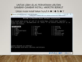 UNTUK LEBIH JELAS PERHATIKAN URUTAN
GAMBAR-GAMBAR INSTALL MIKROTIK BERIKUT
Untuk mulai install tekan huruf A  I  N  Y
 