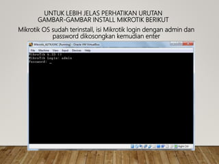 UNTUK LEBIH JELAS PERHATIKAN URUTAN
GAMBAR-GAMBAR INSTALL MIKROTIK BERIKUT
Mikrotik OS sudah terinstall, isi Mikrotik login dengan admin dan
password dikosongkan kemudian enter
 