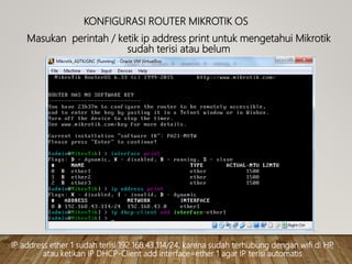 KONFIGURASI ROUTER MIKROTIK OS
Masukan perintah / ketik ip address print untuk mengetahui Mikrotik
sudah terisi atau belum
IP address ether 1 sudah terisi 192.168.43.114/24, karena sudah terhubung dengan wifi di HP,
atau ketikan IP DHCP-Client add interface=ether 1 agar IP terisi automatis
 