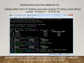 KONFIGURASI ROUTER MIKROTIK OS
Setelah ether1 terisi IP Address kemudian berikan IP Adress untuk ether2
contoh : IP kelas A = 10.10.10.1/8
Supaya IP addess pada host lainnya terhubung automatis, maka ketik
perintah ip dhcp-server add interface=ether2
 
