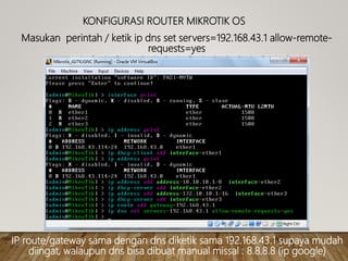 KONFIGURASI ROUTER MIKROTIK OS
Masukan perintah / ketik ip dns set servers=192.168.43.1 allow-remote-
requests=yes
IP route/gateway sama dengan dns diketik sama 192.168.43.1 supaya mudah
diingat, walaupun dns bisa dibuat manual missal : 8.8.8.8 (ip google)
 