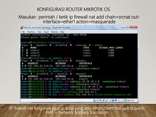 KONFIGURASI ROUTER MIKROTIK OS
Masukan perintah / ketik ip firewall nat add chain=srcnat out-
interface=ether1 action=masquerade
IP firewall nat fungsinya agar ip local yang ada dihost/client menjadi ip public
NAT = Network Address Translation
 