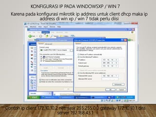 KONFIGURASI IP PADA WINDOWSXP / WIN 7
Karena pada konfigurasi mikrotik ip address untuk client dhcp maka ip
address di win xp / win 7 tidak perlu diisi
Contoh ip client 172.10.10.2 netmask 255.255.0.0 gateway 172.10.10.1 dns
server 192.168.43.1
 