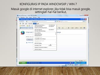KONFIGURASI IP PADA WINDOWSXP / WIN 7
Masuk google di internet explorer, jika tidak bisa masuk google,
settinglah hal-hal berikut,
 