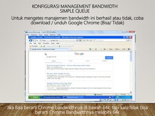 KONFIGURASI MANAGEMENT BANDWIDTH
SIMPLE QUEUE
Untuk mengetes manajemen bandwidth ini berhasil atau tidak, coba
download / unduh Google Chrome (Bisa/ Tidak)
Jika Bisa berarti Chrome bandwidthnya di bawah 64k, tapi kalu tidak bisa
berarti Chrome Bandwidthnya melebihi 64k
 