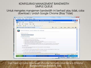 KONFIGURASI MANAGEMENT BANDWIDTH
SIMPLE QUEUE
Untuk mengetes manajemen bandwidth ini berhasil atau tidak, coba
download / unduh Google Chrome (Bisa/ Tidak)
Dari hasil uji coba download chrome ternyata bisa berarti Chrome
Bandwidthnya melebihi 64k
 