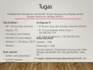 Tugas
Praktekanlah Manajemen bandwidth Simple Queque di pc/laptop sendiri
dengan ketentuan sebagai berikut :
Alat & Bahan :
- HP / AP (Sumber Internet)
- Laptop / PC
- Virtualbox (versi bebas)
- Mikrotik OS (versi bebas)
- Window 7 / Windows 7/8/10
- Winbox
Konfigurasi IP
- IP Router dhcp dari Sumber Internet (HP/AP)
- IP Virtual Adapter (Host-Only) =
192.168.200.1/24
- IP Internet Network = 192.168.100.1/24
Batasi Bandwidt
Upload = 128k
Download = 128k
Ujicoba Upload / Download yang bisa dan tidak
dengan bandwidth 12k, bisa gambar,file, video
dll
Buat Laporan
- Daftar nama kelompok
- Format Laporan
Terlampir
*** Unggah / Upload Hasil kerja praktek Kelompok di GCR - AIJ
 