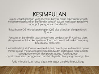 KESIMPULAN
Dalam sebuah jaringan yang memiliki banyak client, diperlukan sebuah
mekanisme pengaturan bandwidth dengan tujuan mencegah terjadinya
monopoli penggunaan bandwidth.
Pada RouterOS Mikrotik penerapan QoS bisa dilakukan dengan fungsi
Queue.
Pengaturan bandwidth secara sederhana berdasarkan IP Address client
dengan menentukan kecepatan upload dan download maksimum yang
bisa dicapai oleh client.
Limitasi bertingkat (Queue tree) terdiri dari parent queue dan client queue.
Parent queue merupakan penyedia bandwidth sedangkan client adalah
pengguna/member dari parent queue. Parent queue
dapat membatasi penggunaan bandwidth pada client yang bersangkutan.
Pada mikrotik tidak hanya dapat mengatur bandwidth tetapi juga
 