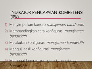 INDIKATOR PENCAPAIAN KOMPETENSI
(IPK)
1) Menyimpulkan konsep manajemen bandwidth
2) Membandingkan cara konfigurasi manajamen
bandwidth
3) Melakukan konfigurasi manajamen bandwidth
4) Menguji hasil konfigurasi manajemen
bandwidth
5) Membuat laporan konfigurasi manajemen
bandwidth
 