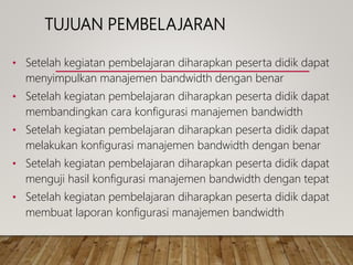 TUJUAN PEMBELAJARAN
• Setelah kegiatan pembelajaran diharapkan peserta didik dapat
menyimpulkan manajemen bandwidth dengan benar
• Setelah kegiatan pembelajaran diharapkan peserta didik dapat
membandingkan cara konfigurasi manajemen bandwidth
• Setelah kegiatan pembelajaran diharapkan peserta didik dapat
melakukan konfigurasi manajemen bandwidth dengan benar
• Setelah kegiatan pembelajaran diharapkan peserta didik dapat
menguji hasil konfigurasi manajemen bandwidth dengan tepat
• Setelah kegiatan pembelajaran diharapkan peserta didik dapat
membuat laporan konfigurasi manajemen bandwidth
 