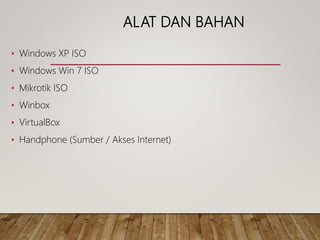 ALAT DAN BAHAN
• Windows XP ISO
• Windows Win 7 ISO
• Mikrotik ISO
• Winbox
• VirtualBox
• Handphone (Sumber / Akses Internet)
 